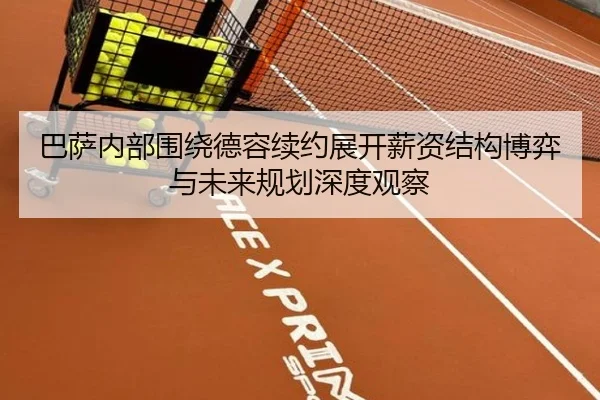 巴萨内部围绕德容续约展开薪资结构博弈与未来规划深度观察