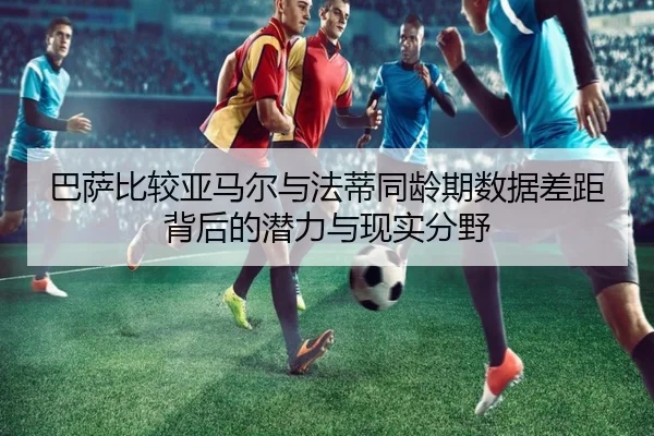 巴萨比较亚马尔与法蒂同龄期数据差距背后的潜力与现实分野