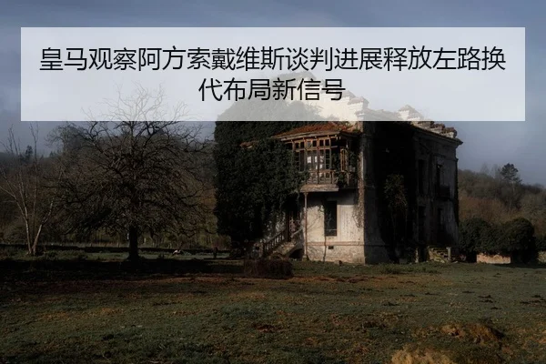皇马观察阿方索戴维斯谈判进展释放左路换代布局新信号