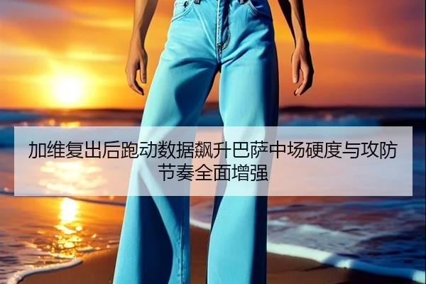 加维复出后跑动数据飙升巴萨中场硬度与攻防节奏全面增强